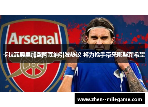 卡拉菲奥里加盟阿森纳引发热议 将为枪手带来哪些新希望 卡拉菲奥里加盟阿森纳引发热议 将为枪手带来哪些新希望