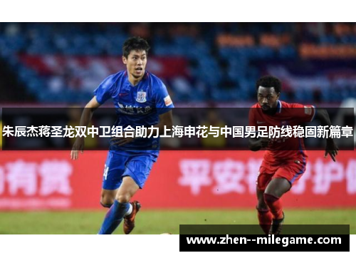 朱辰杰蒋圣龙双中卫组合助力上海申花与中国男足防线稳固新篇章
