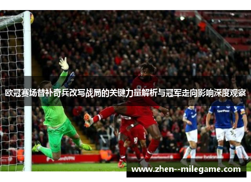 欧冠赛场替补奇兵改写战局的关键力量解析与冠军走向影响深度观察 欧冠赛场替补奇兵改写战局的关键力量解析与冠军走向影响深度观察