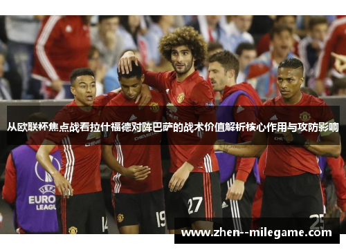 从欧联杯焦点战看拉什福德对阵巴萨的战术价值解析核心作用与攻防影响