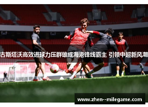 古斯塔沃高效进球力压群雄成海港锋线霸主 引领中超新风潮