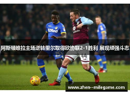 阿斯顿维拉主场逆转里尔取得欧协联2-1胜利 展现顽强斗志 阿斯顿维拉主场逆转里尔取得欧协联2-1胜利 展现顽强斗志
